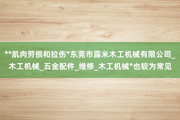 **肌肉劳损和拉伤*东莞市露米木工机械有限公司_木工机械_五金配件_维修_木工机械*也较为常见