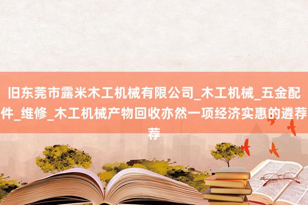 旧东莞市露米木工机械有限公司_木工机械_五金配件_维修_木工机械产物回收亦然一项经济实惠的遴荐
