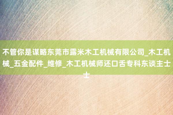 不管你是谋略东莞市露米木工机械有限公司_木工机械_五金配件_维修_木工机械师还口舌专科东谈主士